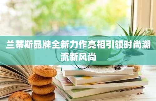 兰蒂斯品牌全新力作亮相引领时尚潮流新风尚
