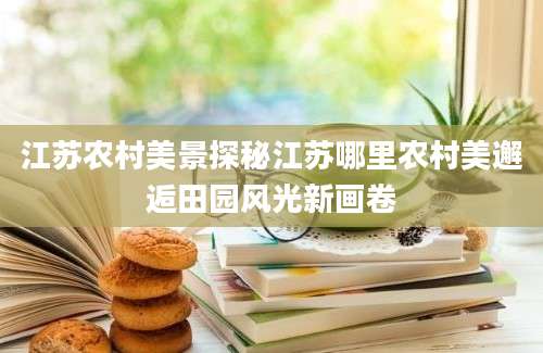 江苏农村美景探秘江苏哪里农村美邂逅田园风光新画卷