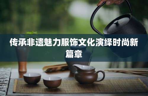 传承非遗魅力服饰文化演绎时尚新篇章