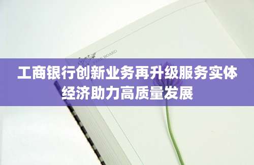 工商银行创新业务再升级服务实体经济助力高质量发展