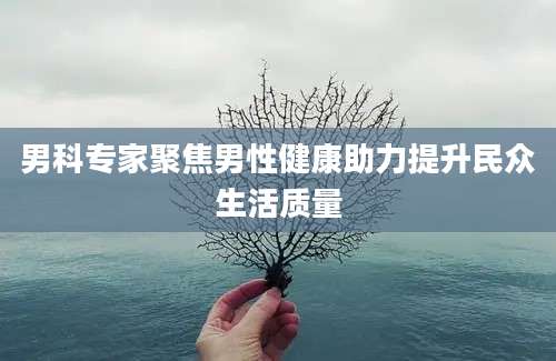男科专家聚焦男性健康助力提升民众生活质量