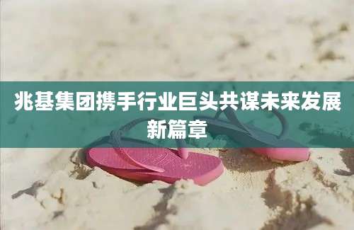 兆基集团携手行业巨头共谋未来发展新篇章