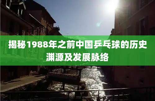 揭秘1988年之前中国乒乓球的历史渊源及发展脉络