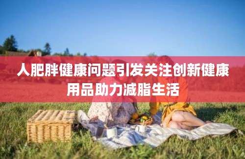 人肥胖健康问题引发关注创新健康用品助力减脂生活