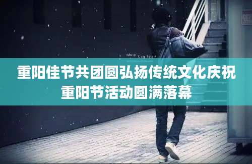 重阳佳节共团圆弘扬传统文化庆祝重阳节活动圆满落幕