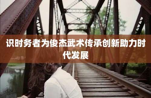识时务者为俊杰武术传承创新助力时代发展