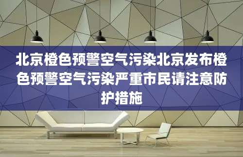 北京橙色预警空气污染北京发布橙色预警空气污染严重市民请注意防护措施