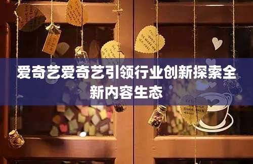 爱奇艺爱奇艺引领行业创新探索全新内容生态