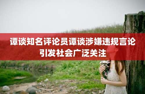 谭谈知名评论员谭谈涉嫌违规言论引发社会广泛关注