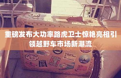 重磅发布大功率路虎卫士惊艳亮相引领越野车市场新潮流