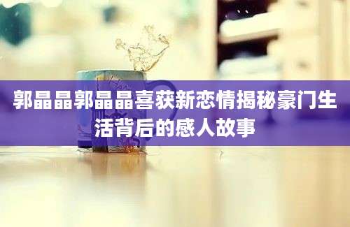 郭晶晶郭晶晶喜获新恋情揭秘豪门生活背后的感人故事