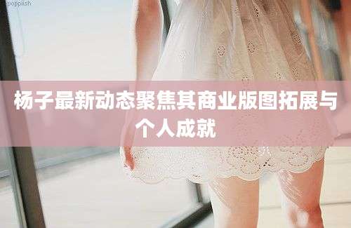 杨子最新动态聚焦其商业版图拓展与个人成就