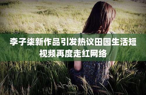 李子柒新作品引发热议田园生活短视频再度走红网络
