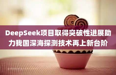 DeepSeek项目取得突破性进展助力我国深海探测技术再上新台阶