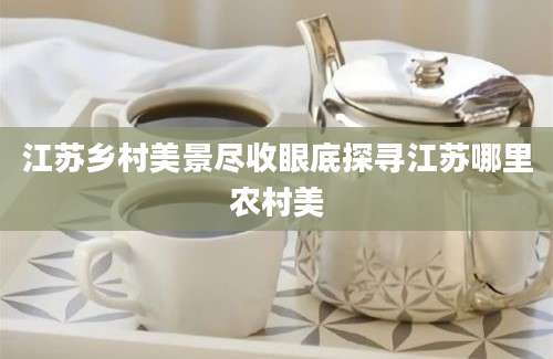 江苏乡村美景尽收眼底探寻江苏哪里农村美